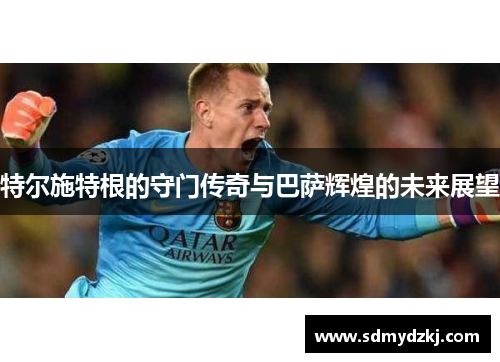 特尔施特根的守门传奇与巴萨辉煌的未来展望