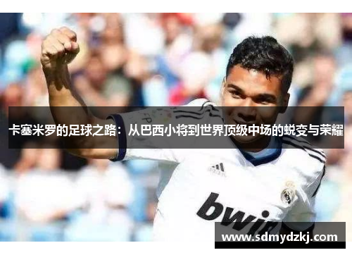 卡塞米罗的足球之路：从巴西小将到世界顶级中场的蜕变与荣耀