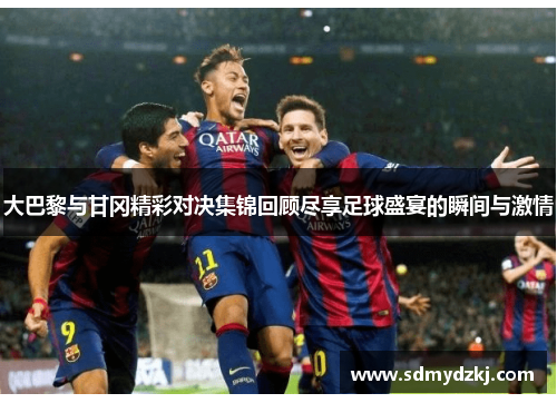 大巴黎与甘冈精彩对决集锦回顾尽享足球盛宴的瞬间与激情