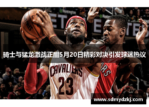 骑士与猛龙激战正酣5月20日精彩对决引发球迷热议